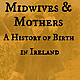 Midwives & Mothers: A History of Birth in Ireland
