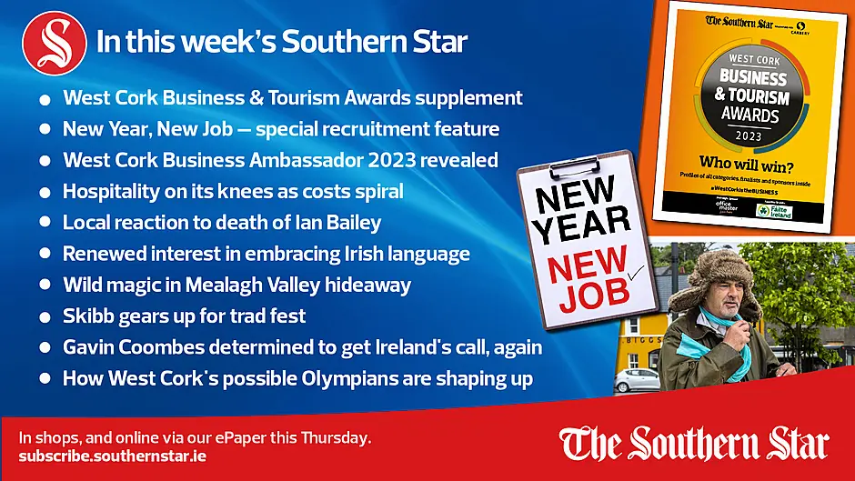 IN THIS WEEK'S SOUTHERN STAR: West Cork Business & Tourism Awards supplement; New Year, New Job – special recruitment feature; West Cork Business Ambassador 2023; revealed Hospitality on its knees as costs spiral; Local reaction to death of Ian Bailey; Renewed interest in embracing Irish language; Wild magic in Mealagh Valley hideaway; Skibb gears up for trad fest; Gavin Coombes determined to get Ireland's call, again; In shops, and online via our ePaper from Thursday January 25th Image