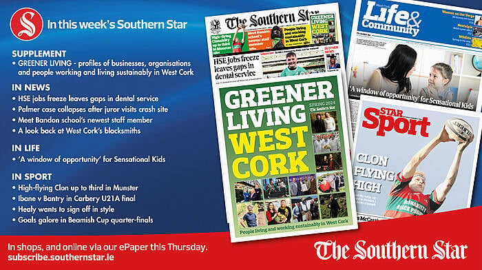 IN THIS WEEK’S SOUTHERN STAR: Greener Living supplement – people working and living sustainably in West Cork; HSE jobs freeze leaves gaps in dental service; Palmer case collapses after juror visits crash site; Meet Bandon school’s newest staff member; A look back at West Cork’s blacksmiths; ‘A window of opportunity’ for Sensational Kids; High-flying Clon up to third in Munster; Ibane v Bantry in Carbery U21A final; Healy wants to sign off in style; Goals galore in Beamish Cup quarter-finals Image