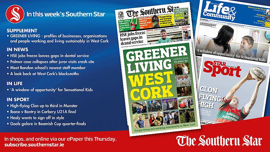 IN THIS WEEK’S SOUTHERN STAR: Greener Living supplement – people working and living sustainably in West Cork; HSE jobs freeze leaves gaps in dental service; Palmer case collapses after juror visits crash site; Meet Bandon school’s newest staff member; A look back at West Cork’s blacksmiths; ‘A window of opportunity’ for Sensational Kids; High-flying Clon up to third in Munster; Ibane v Bantry in Carbery U21A final; Healy wants to sign off in style; Goals galore in Beamish Cup quarter-finals Image