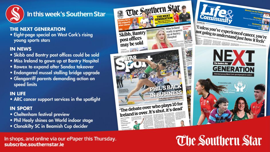 IN THIS WEEK’S SOUTHERN STAR: Eight-page special on West Cork’s rising sports stars; Skibbereen and Bantry post offices could be sold; Miss Ireland to gown up at Bantry Hospital; Rowex to expand after Sandoz takeover; Endangered mussel stalling bridge upgrade; Glengarriff parents demanding action on speed limits; ARC cancer support services in the spotlight; Cheltenham festival preview; Phil Healy shines on World indoor stage; Clonakilty SC in Beamish Cup decider Image