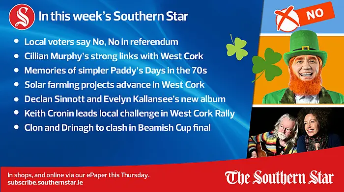 IN THIS WEEK'S SOUTHERN STAR: Local voters say No, No in referendum; Cillian Murphy's strong links with West Cork; Memories of simpler Paddy's Days in the 70s; Solar farming projects advance in West Cork; Declan Sinnott and Evelyn Kallansee's new album; Keith Cronin leads local challenge in West Cork Rally; Clon and Drinagh to clash in Beamish Cup final; In shops and online via our ePaper from Thursday, March 14th Image