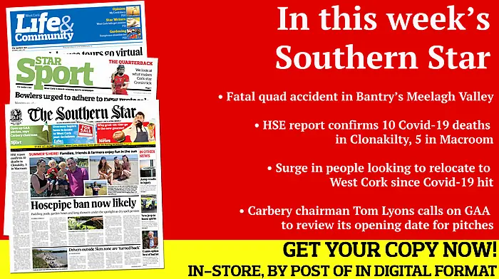 Fatal quad accident in Bantry’s Meelagh Valley; Hosepipe ban is now likely; Drivers outside 5km zone 'turned back' HSE report confirms 10 deaths in Clonakilty, 5 in Macroom; Macroom farmer’s  windfarm protest; Swimmer made the right call after injuring himself in Nohoval dive; Preview of Best in the West quarter-finals; What makes Cork star Orla Cronin so effective?; Local GAA clubs cancel their Cúl Camps; Good news as road bowling set for return Image