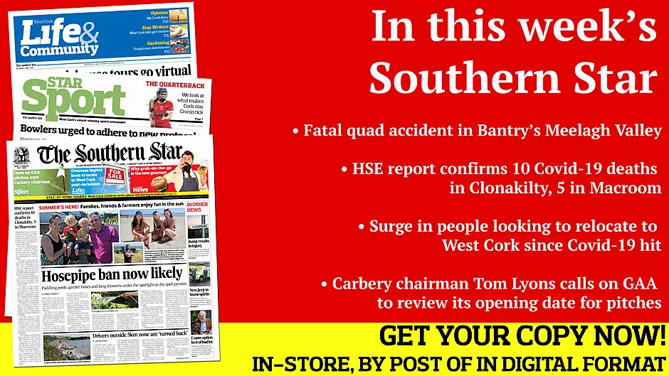 Fatal quad accident in Bantry’s Meelagh Valley; Hosepipe ban is now likely; Drivers outside 5km zone 'turned back' HSE report confirms 10 deaths in Clonakilty, 5 in Macroom; Macroom farmer’s  windfarm protest; Swimmer made the right call after injuring himself in Nohoval dive; Preview of Best in the West quarter-finals; What makes Cork star Orla Cronin so effective?; Local GAA clubs cancel their Cúl Camps; Good news as road bowling set for return Image