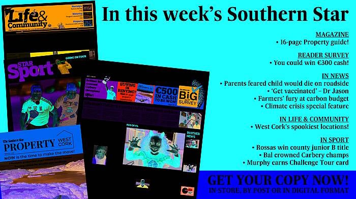 IN THIS WEEK'S SOUTHERN STAR: 16-page property guide; Reader survey – you could win €300 cash; Parents feared child would die on roadside; ‘Get vaccinated’ says Dr Jason; Farmers' fury at carbon budget; Climate crisis special feature; West Cork’s spookiest locations; Rossas win county junior B title; Bal crowned Carbery champs; Murphy earns Challenge Tour card Image