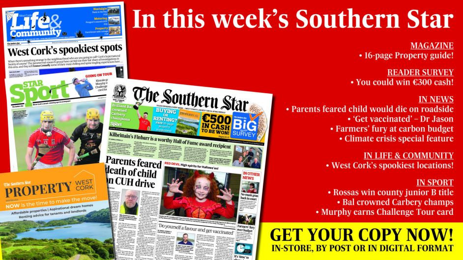 IN THIS WEEK'S SOUTHERN STAR: 16-page property guide; Reader survey – you could win €300 cash; Parents feared child would die on roadside; ‘Get vaccinated’ says Dr Jason; Farmers' fury at carbon budget; Climate crisis special feature; West Cork’s spookiest locations; Rossas win county junior B title; Bal crowned Carbery champs; Murphy earns Challenge Tour card Image