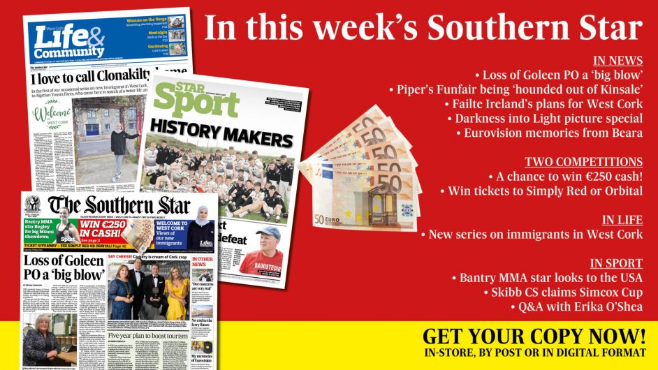 IN THIS WEEK’S SOUTHERN STAR: Loss of Goleen PO a ‘big blow’; Win €250 cash; Piper’s Funfair being ‘hounded out of Kinsale’; Failte Ireland’s ambitious plans for West Cork; Darkness into Light picture special; Eurovision memories from Beara; Win tickets to Simply Red or Orbital; New series on immigrants in West Cork; Bantry MMA star looks to the USA; Skibb CS claims Simcox Cup; Q&A with Erika O’Shea Image