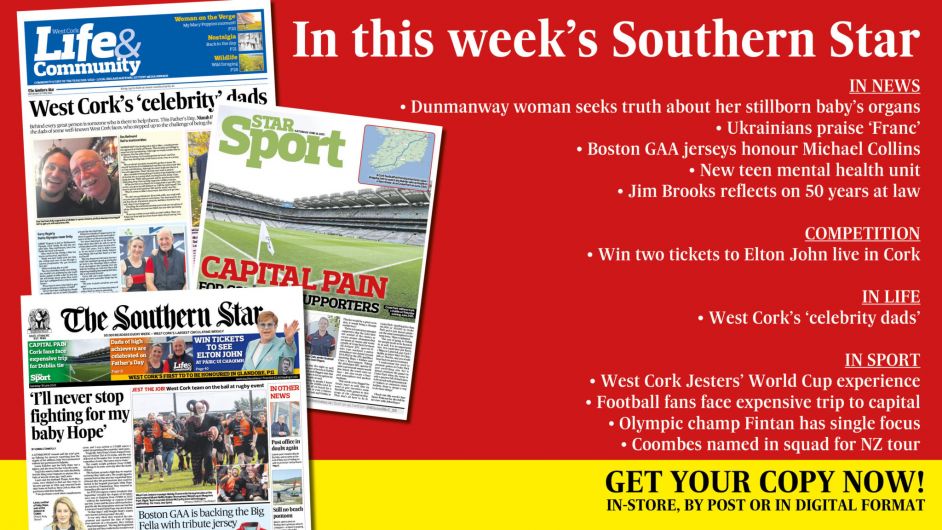 IN THIS WEEK’S SOUTHERN STAR: Dunmanway woman seeks truth about her stillborn baby’s organs; Ukrainians hail Franc as the host with the most; Boston GAA jerseys honour Michael Collins; Win tickets to Elton John; New teen mental health unit; Jim Brooks reflects on 50 years at law; West Cork’s ‘celebrity dads’; West Cork Jesters’ World Cup experience; Carbery footballers up and running; Olympic champ Fintan has single focus; Coombes named in squad for NZ tour Image