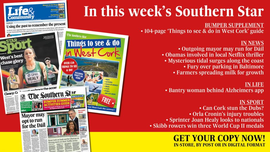 IN THIS WEEK’S SOUTHERN STAR: Bumper ‘Things to see & do in West Cork’ guide; Outgoing mayor may run for Dáil; Obamas involved in Netflix thriller being filmed locally; Mysterious tidal surges along the coast; Fury over parking in Baltimore; Farmers spreading milk to promote growth; Bantry woman behind Alzheimers app; Can Cork stun the Dubs?; Orla Cronin’s injury troubles; Sprinter Joan Healy looks to nationals; Skibb rowers win three World Cup II medals Image
