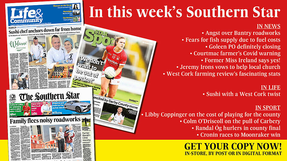 IN THIS WEEK’S SOUTHERN STAR: Angst over Bantry roadworks; Fears over availability of fish due to fuel costs; Goleen PO definitely closing; Courtmac farmer’s Covid warning; Former Miss Ireland says yes!; Top award for Schull dentist; Sushi with a West Cork twist; Libby Coppinger on the cost of playing for the county; Colm O’Driscoll on pull of Carbery team; Randal Óg hurlers in county final; Cronin races to Moonraker win Image