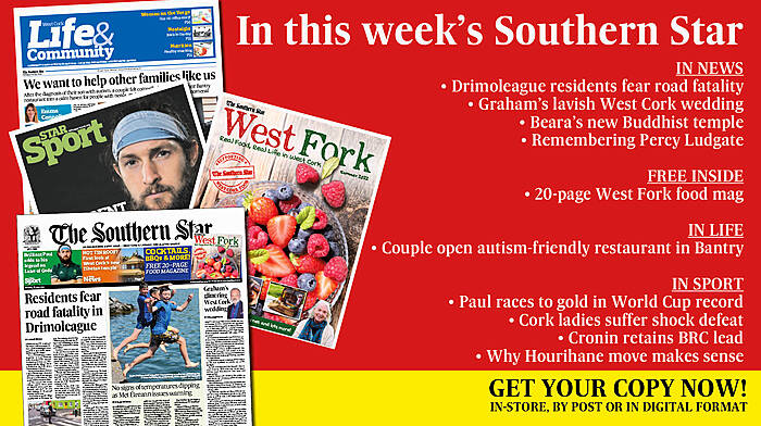 IN THIS WEEK’S SOUTHERN STAR: Drimoleague residents fear road fatality; Weather warning – temperatures set to soar; FREE West Fork food mag; Graham’s lavish West Cork wedding; Beara’s new Buddhist temple; Remembering Skibb computer pioneer Percy Ludgate; Couple open autism-friendly restaurant in Bantry; Paul races to gold in World Cup record; Cork ladies suffer shock defeat; Cronin retains BRC lead; Why Hourihane move makes sense Image