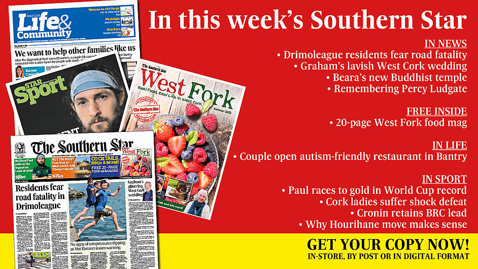 IN THIS WEEK’S SOUTHERN STAR: Drimoleague residents fear road fatality; Weather warning – temperatures set to soar; FREE West Fork food mag; Graham’s lavish West Cork wedding; Beara’s new Buddhist temple; Remembering Skibb computer pioneer Percy Ludgate; Couple open autism-friendly restaurant in Bantry; Paul races to gold in World Cup record; Cork ladies suffer shock defeat; Cronin retains BRC lead; Why Hourihane move makes sense Image