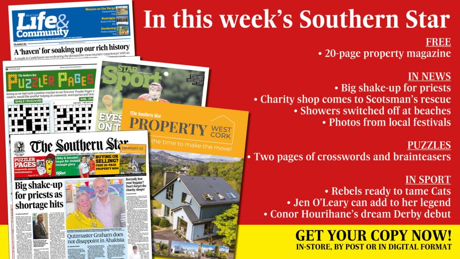 IN THIS WEEK’S SOUTHERN STAR: Free Property magazine; Big shake-up for priests; Graham doesn’t disappoint in Ahakista; Charity shop comes to Scotsman’s rescue; Two pages of crosswords, quizzes and brainteasers; Showers switched off at beaches; Colm Tobin’s holiday hell; Photos from local festivals; Castlehaven couple embrace demand for tourism ‘experiences’; Rebels ready to tame Cats; Jen O’Leary can add to her legend; Conor Hourihane’s dream Derby debut Image