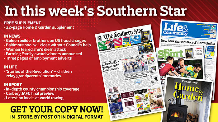 IN THIS WEEK’S SOUTHERN STAR: 32-page Home and Garden supplement; Goleen builder brothers on US fraud charges; Redmond has unfinished business; Baltimore pool will close without Council’s help; Woman feared she’d die in attack; The Civil War in West Cork; Farming Family award winners announced; Three pages of employment adverts; In-depth county championship coverage; Carbery JAFC final preview; Latest on locals at world rowing Image