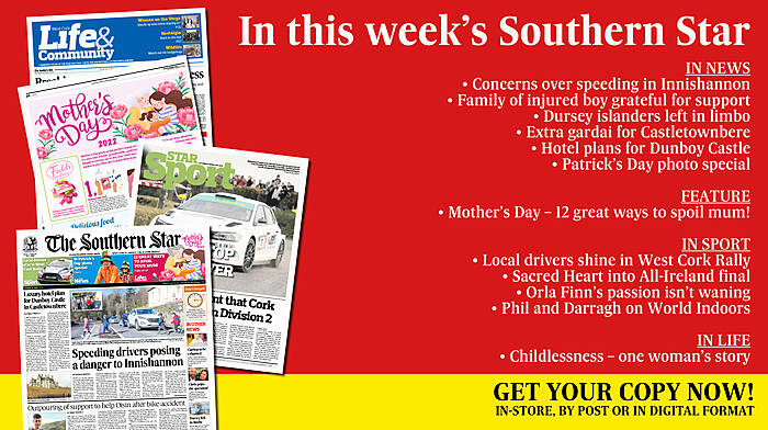 IN THIS WEEK’S SOUTHERN STAR: Concerns over speeding in Innishannon; Family of injured boy are beyond grateful for support; Dursey islanders left in limbo; 12 Great ways to spoil your mum!; Extra gardai for Castletownbere; Hotel plans for Dunboy Castle; Patrick’s Day photo special; Childlessness – one woman’s story; Local drivers shine in West Cork Rally; Sacred Heart into All-Ireland final; Orla Finn's passion isn't waning; Phil and Darragh on World Indoors Image