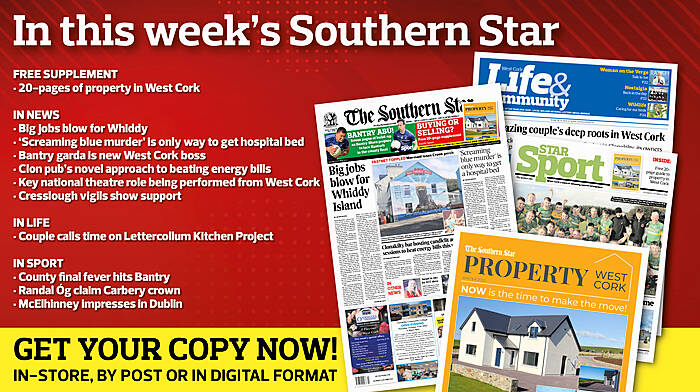 IN THIS WEEK’S SOUTHERN STAR: 20-page property supplement; County final fever hits Bantry; Big jobs blow for Whiddy; ‘Screaming blue murder’ is only way to get hospital bed; Bantry garda is new West Cork boss; Clon pub’s novel approach to beating energy bills; Key national theatre role being performed from West Cork; Cresslough vigils show support; Couple calls time on Lettercollum Kitchen Project; Randal Óg claim Carbery crown; McElhinney impresses in Dublin Image