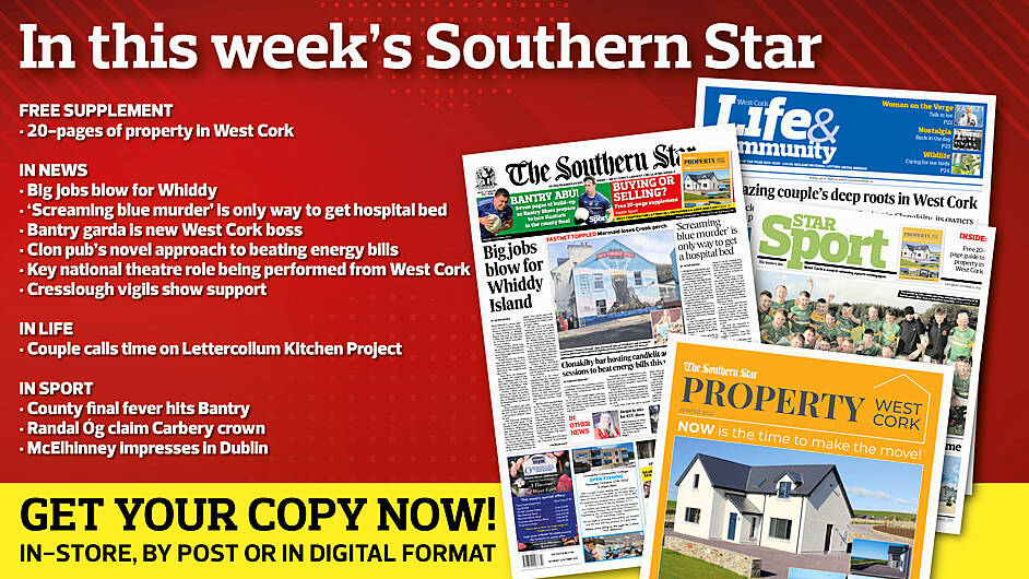 IN THIS WEEK’S SOUTHERN STAR: 20-page property supplement; County final fever hits Bantry; Big jobs blow for Whiddy; ‘Screaming blue murder’ is only way to get hospital bed; Bantry garda is new West Cork boss; Clon pub’s novel approach to beating energy bills; Key national theatre role being performed from West Cork; Cresslough vigils show support; Couple calls time on Lettercollum Kitchen Project; Randal Óg claim Carbery crown; McElhinney impresses in Dublin Image