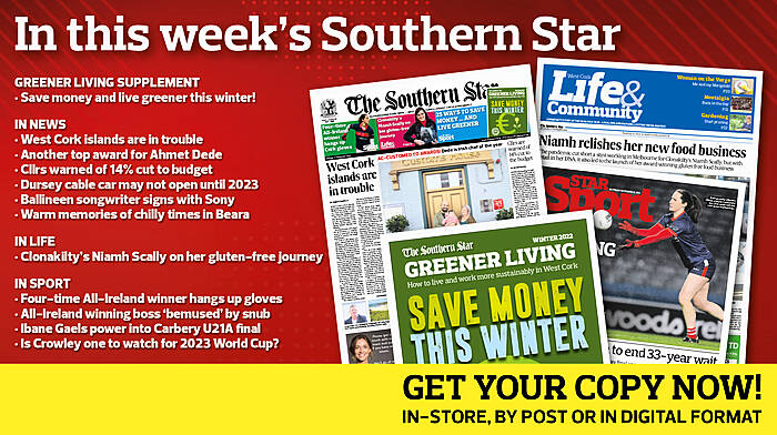 IN THIS WEEK’S SOUTHERN STAR: 16-page Greener Living supplement; West Cork islands are in trouble; Another top award for Ahmet Dede; Cllrs warned of 14% cut to budget; Dursey cable car may not open until 2023; Ballineen songwriter signs with Sony; Warm memories of chilly times in Beara; Clon’s Niamh Scally on her gluten-free journey; Four-time All-Ireland winner hangs up gloves; All-Ireland winning boss ‘bemused’ by snub; Ibane Gaels power into Carbery U21A final; Is Crowley one to watch for 2023 World Cup? Image