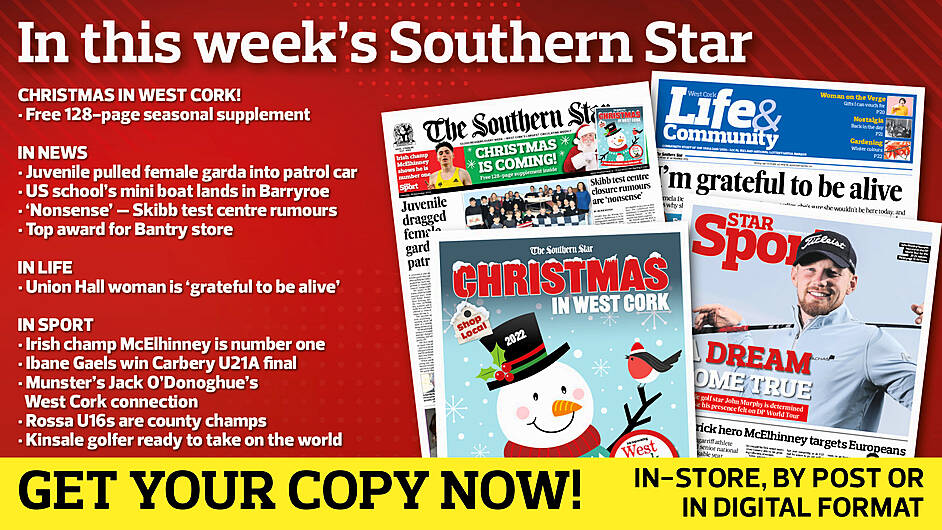 IN THIS WEEK’S SOUTHERN STAR: Free 128-page Christmas in West Cork supplement; Juvenile dragged female garda into patrol car; US school’s mini boat lands in Barryroe; Skibb test centre closure rumours are ‘nonsense’; Top award for Bantry store; Union Hall woman is ‘grateful to be alive’; Irish champ McElhinney shows he is number one; Ibane Gaels win Carbery U21A football final; Munster’s Jack O’Donoghue’s West Cork connection; O’Donovan Rossa U16s are county champs; Kinsale golfer ready to take on the world Image