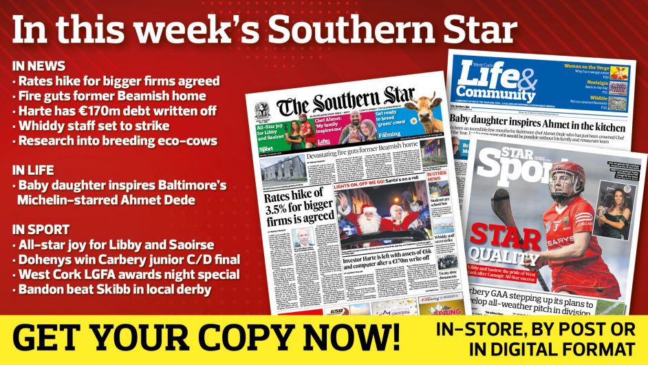 IN THIS WEEK’S SOUTHERN STAR: Rates hike for bigger firms agreed; Fire guts former Beamish home; Harte has €170m debt written off; Whiddy staff set to strike; Research into breeding eco-cows; Baby daughter inspires Michelin-starred Ahmet; All-star joy for Libby and Saoirse; Dohenys win Carbery junior C/D final; West Cork LGFA awards night special; Bandon beat Skibb in local derby Image