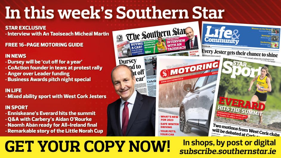 IN THIS WEEK’S SOUTHERN STAR: Exclusive interview with An Taoiseach Micheál Martin; 16-page Motoring guide; Dursey will be ‘cut off for a year’; CoAction founder in tears at protest rally; Anger over Leader funding; West Cork Business Awards pitch night special; ‘Mad’ catch for fishers; Mixed ability sport with West Cork Jesters; Enniskeane’s Everard hits the summit; Q&A with Carbery’s Aidan O’Rourke; Naomh Abán ready for All-Ireland final; The remarkable story of the Little Norah Cup Image