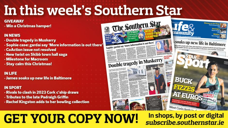 IN THIS WEEK’S SOUTHERN STAR: Win a Christmas hamper!; Double tragedy in Muskerry; ‘More information is out there’ about Sophie case say gardaí; CoAction issue not resolved; New twist on Skibb town hall saga; Milestone for Macroom; Stay calm this Christmas!; James soaks up new life in Baltimore; Rivals to clash in 2023 Cork c’ship draws; Tributes to late Padraigh Griffin; Bowler Rachel Kingston adds to her collection Image