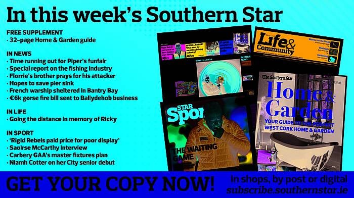 IN THIS WEEK’S SOUTHERN STAR: 32-page Home & Garden guide; Time running out for Piper’s funfair; Special report on the fishing industry; Florrie’s brother prays for his attacker; Hopes to save pier sink; French warship sheltered in Bantry Bay; €6k gorse fire bill sent to Ballydehob business; Going the distance in memory of Ricky; ‘Rigid Rebels paid price for poor display’; Saoirse McCarthy interview; Carbery GAA’s master fixtures plan; Niamh Cotter on her City senior debut Image