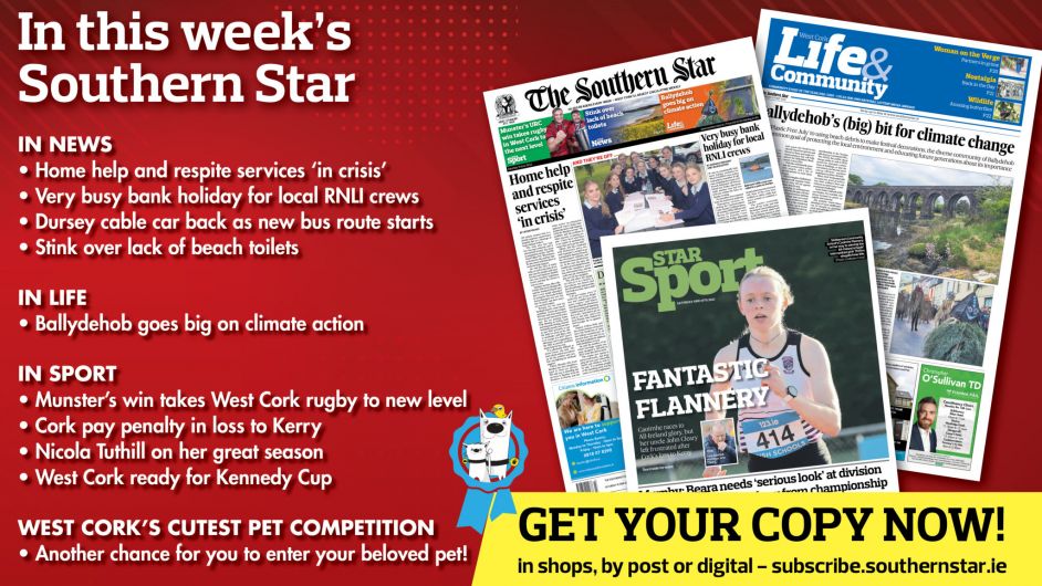 IN THIS WEEK’S SOUTHERN STAR: Home help and respite services ‘in crisis’; Very busy bank holiday for local RNLI crews; Dursey cable car back as new bus route starts; Stink over lack of beach toilets; Ballydehob goes big on climate action; Munster’s win takes West Cork rugby to new level; Cork pay penalty in loss to Kerry; Nicola Tuthill on her great season; West Cork ready for Kennedy Cup Image