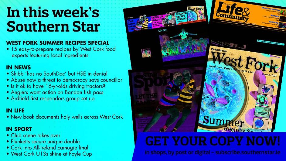 IN THIS WEEK’S SOUTHERN STAR: West Fork summer recipes special supplement; Skibb ‘has no SouthDoc’ but HSE in denial; Abuse now a threat to democracy says councillor; Is it ok to have 16-yr-olds driving tractors?; Anglers want action on Bandon fish pass; Ardfield first responders group set up; New book documents holy wells throughout West Cork; Club scene takes over; Plunketts secure unique double; Cork into All-Ireland camogie final West Cork U13s shine at Foyle Cup Image