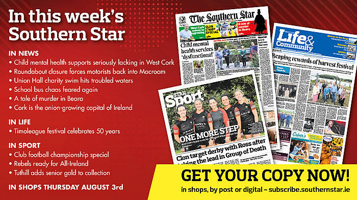 IN THIS WEEK’S SOUTHERN STAR: Child mental health supports seriously lacking in West Cork; Roundabout closure forces motorists back into Macroom; Union Hall charity swim hits troubled waters; School bus chaos feared again; A tale of murder in Beara; Cork is the onion-growing capital of Ireland; Timoleague festival celebrates 50 years; Club football championship special; Rebels ready for All-Ireland; Tuthill adds senior gold to collection Image