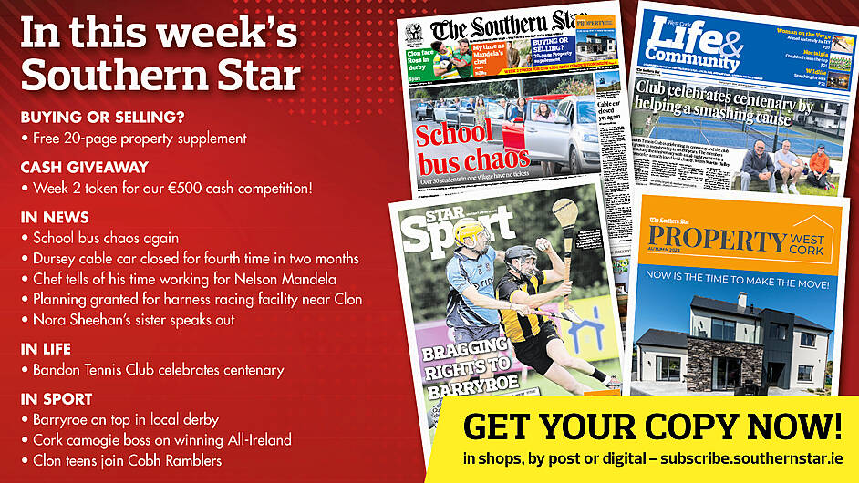 IN THIS WEEK’S SOUTHERN STAR: Free 20-page property supplement; Another token for our €500 cash competition; School bus chaos again; Dursey cable car closed for fourth time in two months; Chef tells of his time working for Nelson Mandela; Planning granted for harness racing facility near Clon; Nora Sheehan’s sister speaks out; Bandon Tennis Club celebrates centenary; Barryroe on top in local derby; Cork boss on winning All-Ireland; Clon teens join Cobh Ramblers Image