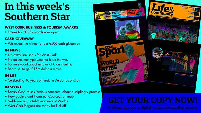 IN THIS WEEK’S SOUTHERN STAR: Entries for 2023 West Cork Business & Tourism Awards now open; Winner of our €500 cash giveaway revealed; No extra Dáil seats for West Cork; Indian summer-type weather is on the way; Farmers vocal about nitrates derogation at Clon meeting; Beara set to get €15m dolphin movie; Celebrating 40 years of music in De Barras of Clon; Bantry GAA raises ‘serious concerns’ about disciplinary process; How Saoirse and Fiona put Courceys on map; Skibb rowers’ notable moments at Worlds; West Cork leagues are ready for kick-off Image