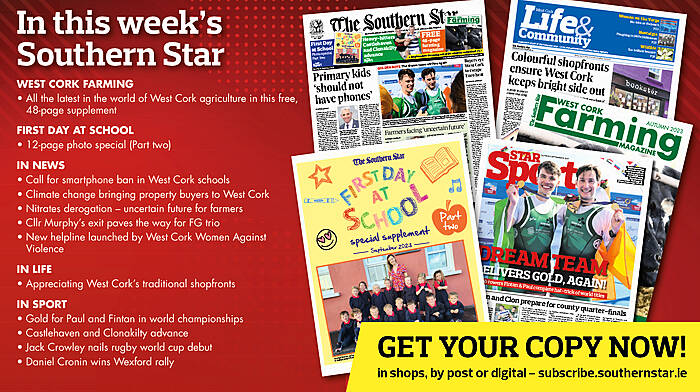 IN THIS WEEK’S SOUTHERN STAR: 48-page Farming magazine; First Day at School photo special part 2; Call for smartphone ban in West Cork schools; Climate change bringing property buyers to West Cork; Nitrates derogation – uncertain future for farmers; Cllr Murphy’s exit paves the way for FG trio; New helpline launched by West Cork Women Against Violence; Appreciating West Cork’s traditional shopfronts; Gold for Paul and Fintan in world championships; Castlehaven and Clonakilty advance; Jack Crowley nails rugby world cup debut; Daniel Cronin wins Wexford rally Image