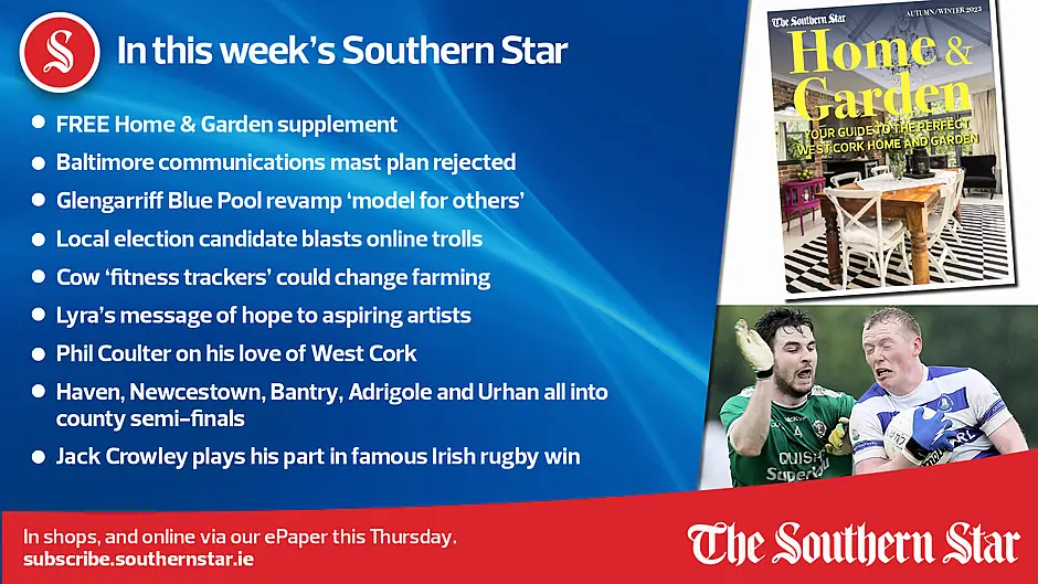 IN THIS WEEK'S SOUTHERN STAR; FREE Home & Garden supplement; Baltimore communications mast plan rejected; Glengarriff Blue Pool revamp 'model for others'; Local election candidate blasts online trolls; Cow 'fitness trackers' could change farming; Lyra's message of hope to aspiring artists; Phil Coulter on his love of West Cork; Haven, Newcestown, Bantry, Adrigole and Urhan all into county semi-finals; Jack Crowley plays his part in famous Irish rugby win; In shops and online via our ePaper from Thursday, September 28th Image
