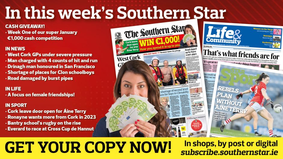 IN THIS WEEK’S SOUTHERN STAR: Week One of our super €1,000 cash giveaway; West Cork GPs under severe pressure; Man charged with four counts of hit and run; Drinagh man honoured in San Francisco; Fears over shortage of places for Clon schoolboys; Road damaged by burst pipes; A focus on female friendships; Cork leave door open for Áine Terry; Ronayne demanding more of Cork in 2023; Coláiste Pobail Bheanntraí rugby on the rise; Everard to race at Cross Cup de Hannut Image
