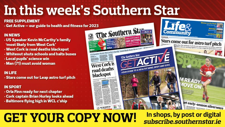 IN THIS WEEK’S SOUTHERN STAR: FREE Get Active health and fitness guide; West Cork is road deaths blackspot; US Speaker Kevin McCarthy’s family ‘most likely from West Cork’; Whiteout shuts schools and halts buses; Local pupils’ science win; Man (71) must avoid woman; Stars come out for Leap astro turf pitch; Orla Finn ready for next chapter; Cork captain Brian Hurley looks ahead; Baltimore flying high in WCL championship Image