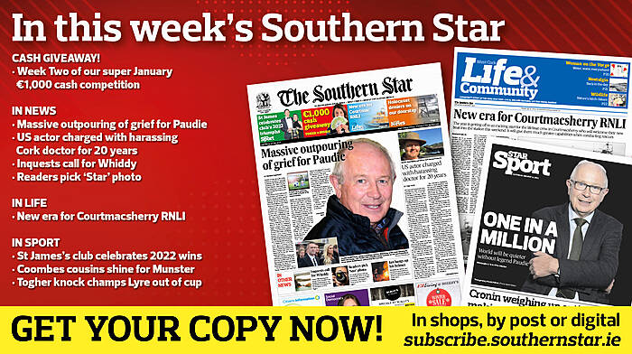 IN THIS WEEK’S SOUTHERN STAR: Week Two of our super January €1,000 cash giveaway; Massive outpouring of grief for Paudie Palmer; US actor charged with harassing Cork doctor for 20 years; Inquests call for Whiddy; Readers pick ‘Star’ photo; New era for Courtmacsherry RNLI; St James’s club celebrates 2022 wins; Coombes cousins shine for Munster; Togher knock champs Lyre out of cup Image