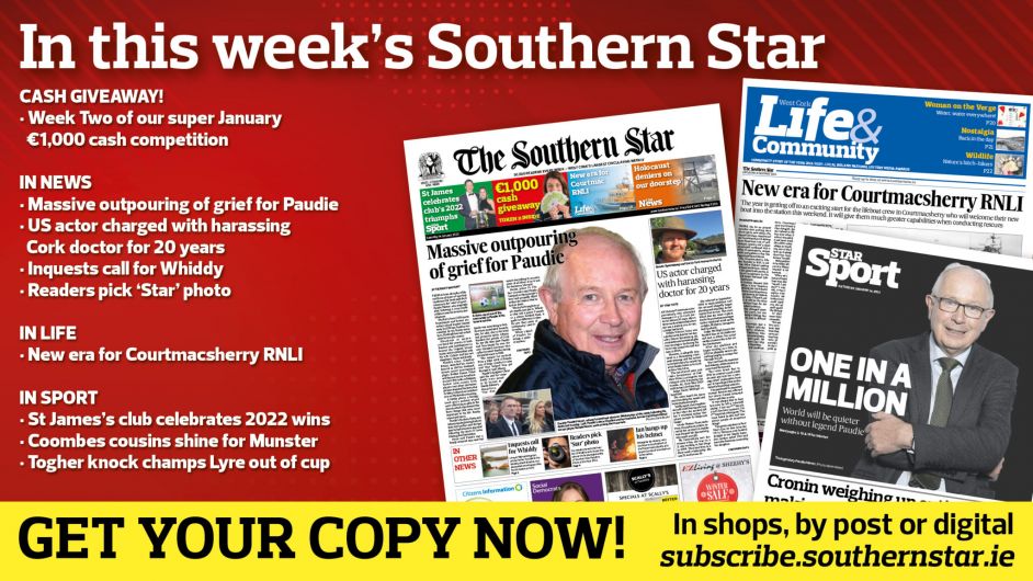 IN THIS WEEK’S SOUTHERN STAR: Week Two of our super January €1,000 cash giveaway; Massive outpouring of grief for Paudie Palmer; US actor charged with harassing Cork doctor for 20 years; Inquests call for Whiddy; Readers pick ‘Star’ photo; New era for Courtmacsherry RNLI; St James’s club celebrates 2022 wins; Coombes cousins shine for Munster; Togher knock champs Lyre out of cup Image