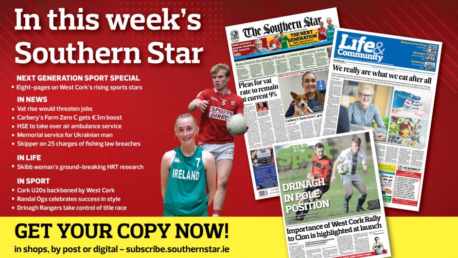 IN THIS WEEK’S SOUTHERN STAR: Eight-page special on West Cork’s rising sports stars; Vat rise would threaten jobs; Carbery’s Farm Zero C gets €3m boost; HSE to take over air ambulance service; Memorial service for Ukrainian man; Skipper on 25 charges of fishing law breaches; Skibb woman’s ground-breaking HRT research; Cork U20s backboned by West Cork; Randal Ógs celebrates success in style; Drinagh Rangers take control of title race Image