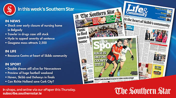 IN THIS WEEK’S SOUTHERN STAR: Shock over early closure of nursing home in Belgooly; Trawler in drugs case still stuck on sandbank; Hyde to appeal severity of sentence; Gougane mass attracts 2,500; Resource Centre at heart of Skibb community; Double dream still alive for Newcestown; Preview of huge football weekend; Haven, Skibb and Dohenys in finals; Can Richie Holland save Cork City? Image