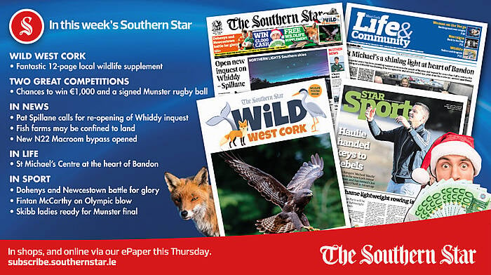 IN THIS WEEK’S SOUTHERN STAR: 12-page Wild West Cork wildlife supplement; two great competitions for €1000 and a signed Munster rugby ball; Pat Spillane calls for re-opening of Whiddy inquest; Fish farms may be confined to land; New N22 Macroom bypass opened; St Michael’s Centre at the heart of Bandon; Dohenys and Newcestown battle for glory; Fintan McCarthy on Olympic blow; Skibb ladies ready for Munster final Image