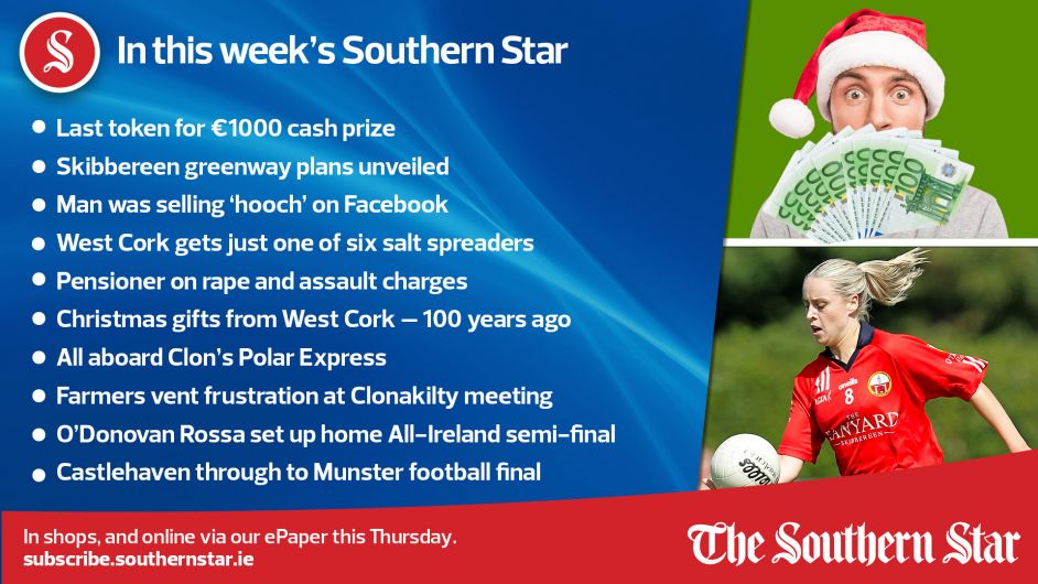 IN THIS WEEK'S SOUTHERN STAR: Last token for €1,000 cash prize; Skibbereen greenway plans unveiled; Man was selling 'hooch' on Facebook; West Cork gets just one of six salt spreaders; Pensioner on rape and assault charges; Christmas gifts from West Cork – 100 years ago; All aboard Clon's Polar Express; Farmers vent frustration at Clonakilty meeting; O'Donovan Rossa set up home All-Ireland semi-final; Castlehaven through to Munster football final: In shops and online via our ePaper from Thursday, November 30th Image