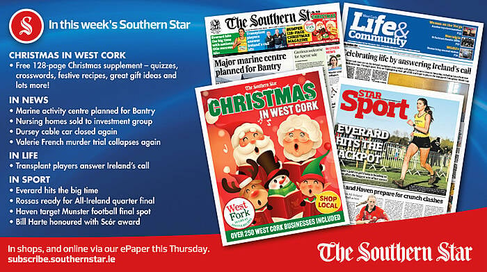 IN THIS WEEK’S SOUTHERN STAR: Free 128-page Christmas supplement; Marine activity centre planned for Bantry; Nursing homes sold to investment group; Dursey cable car closed again; Valerie French murder trial collapses again; Transplant players answer Ireland’s call; Everard hits the big time; Rossas ready for All-Ireland quarter final; Haven target Munster football final spot; Bill Harte honoured with Scór award Image