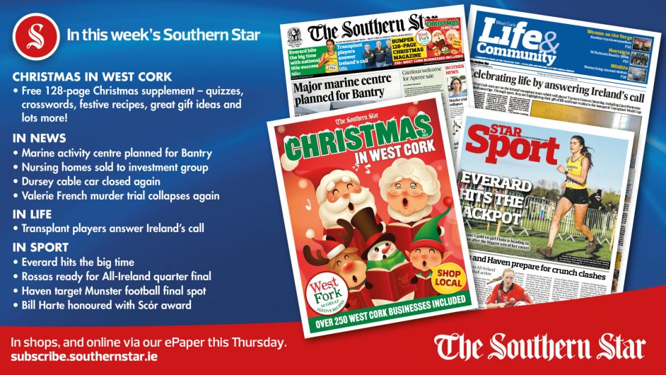 IN THIS WEEK’S SOUTHERN STAR: Free 128-page Christmas supplement; Marine activity centre planned for Bantry; Nursing homes sold to investment group; Dursey cable car closed again; Valerie French murder trial collapses again; Transplant players answer Ireland’s call; Everard hits the big time; Rossas ready for All-Ireland quarter final; Haven target Munster football final spot; Bill Harte honoured with Scór award Image