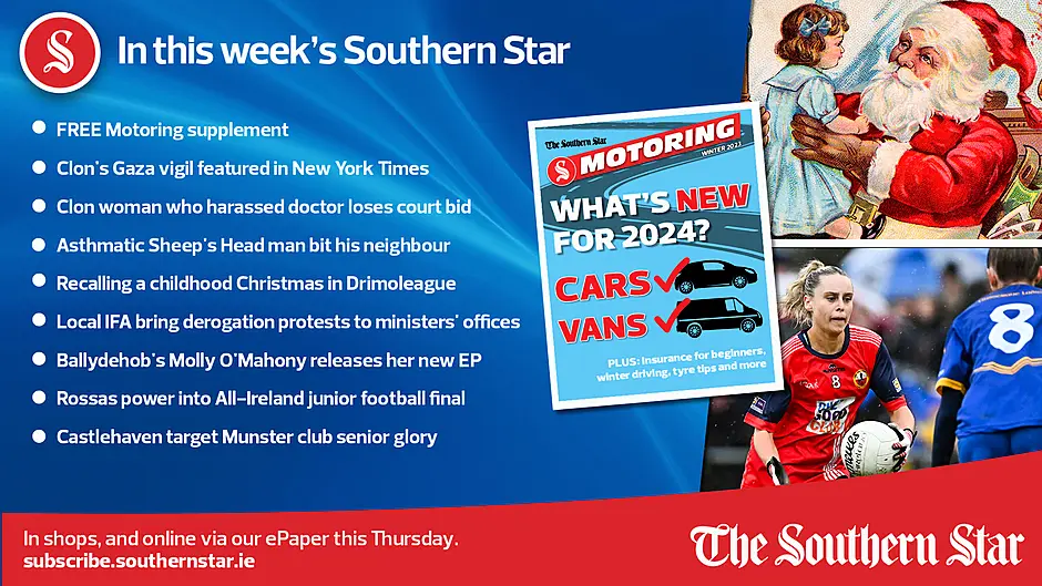 IN THIS WEEK'S SOUTHERN STAR: FREE Motoring supplement; Clon's Gaza vigil featured in New York Times; Clon woman who harassed doctor loses court bid; Asthmatic Sheep's Head man bit his neighbour; Local IFA bring derogation protests to ministers' offices; Ballydehob's Molly O'Mahony releases her new EP; Rossas power into All-Ireland junior football final; Castlehaven target Munster club senior glory; In shops and online via our ePaper from Thursday, December 7th Image