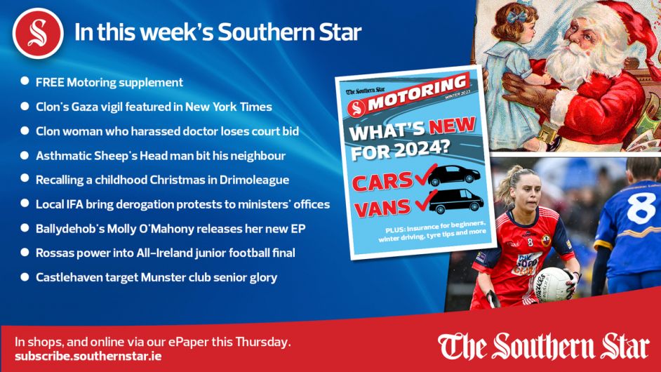 IN THIS WEEK'S SOUTHERN STAR: FREE Motoring supplement; Clon's Gaza vigil featured in New York Times; Clon woman who harassed doctor loses court bid; Asthmatic Sheep's Head man bit his neighbour; Local IFA bring derogation protests to ministers' offices; Ballydehob's Molly O'Mahony releases her new EP; Rossas power into All-Ireland junior football final; Castlehaven target Munster club senior glory; In shops and online via our ePaper from Thursday, December 7th Image